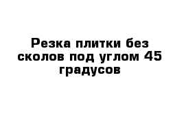 Резка плитки без сколов под углом 45 градусов